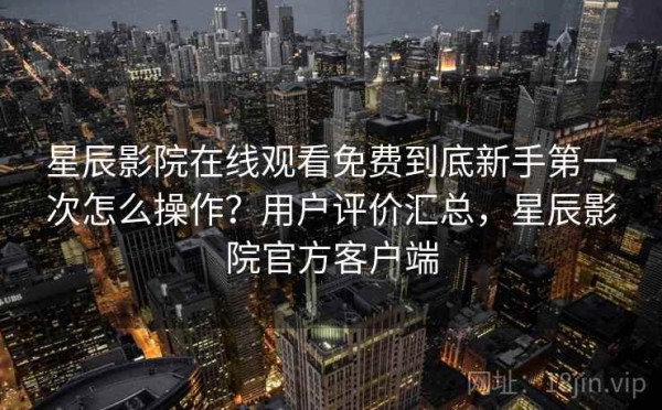 星辰影院在线观看免费到底新手第一次怎么操作？用户评价汇总，星辰影院官方客户端