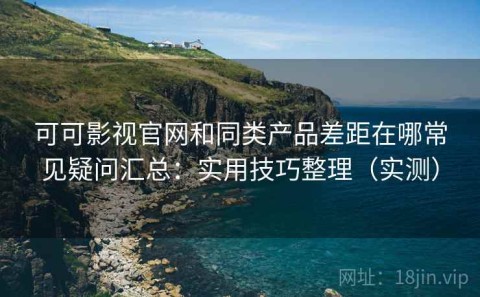 可可影视官网和同类产品差距在哪常见疑问汇总：实用技巧整理（实测）