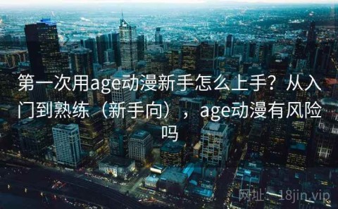 第一次用age动漫新手怎么上手？从入门到熟练（新手向），age动漫有风险吗