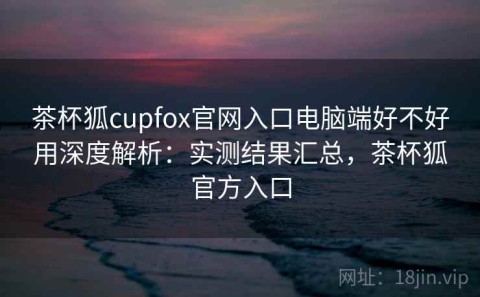 茶杯狐cupfox官网入口电脑端好不好用深度解析：实测结果汇总，茶杯狐官方入口