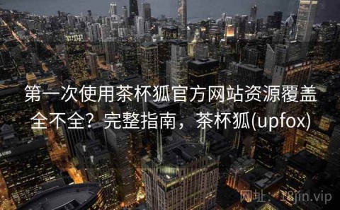 第一次使用茶杯狐官方网站资源覆盖全不全？完整指南，茶杯狐(upfox)