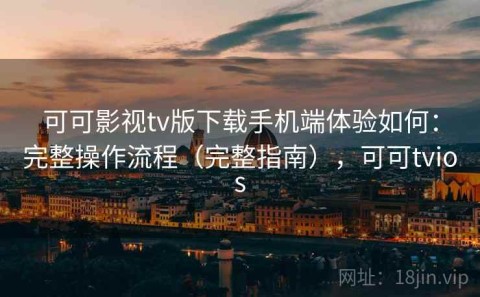 可可影视tv版下载手机端体验如何：完整操作流程（完整指南），可可tvios