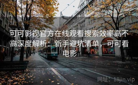 可可影视官方在线观看搜索效率高不高深度解析：新手避坑清单，可可看电影