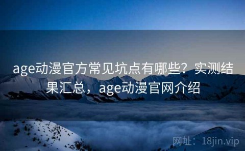 age动漫官方常见坑点有哪些？实测结果汇总，age动漫官网介绍