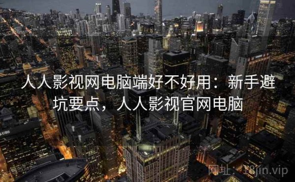 人人影视网电脑端好不好用：新手避坑要点，人人影视官网电脑