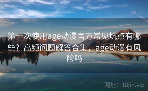 第一次使用age动漫官方常见坑点有哪些？高频问题解答合集，age动漫有风险吗