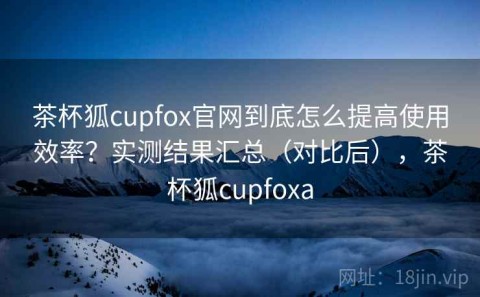 茶杯狐cupfox官网到底怎么提高使用效率？实测结果汇总（对比后），茶杯狐cupfoxa