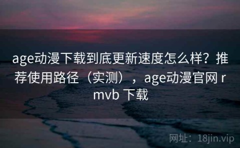 age动漫下载到底更新速度怎么样？推荐使用路径（实测），age动漫官网 rmvb 下载