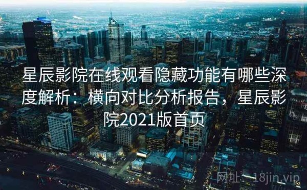 星辰影院在线观看隐藏功能有哪些深度解析：横向对比分析报告，星辰影院2021版首页