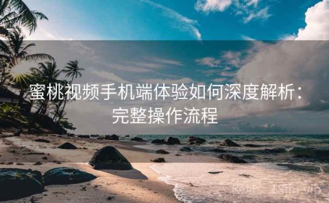 蜜桃视频手机端体验如何深度解析：完整操作流程
