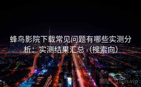 蜂鸟影院下载常见问题有哪些实测分析：实测结果汇总（搜索向）