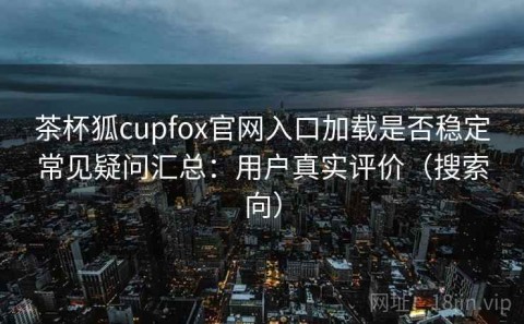 茶杯狐cupfox官网入口加载是否稳定常见疑问汇总：用户真实评价（搜索向）