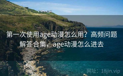 第一次使用age动漫怎么用？高频问题解答合集，age动漫怎么进去