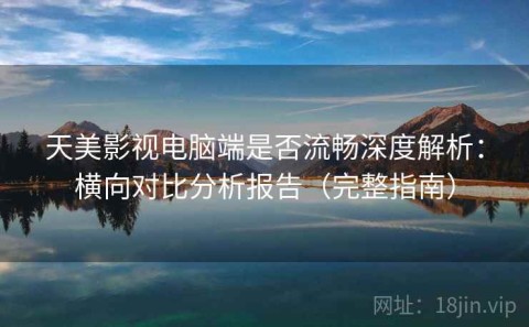 天美影视电脑端是否流畅深度解析：横向对比分析报告（完整指南）