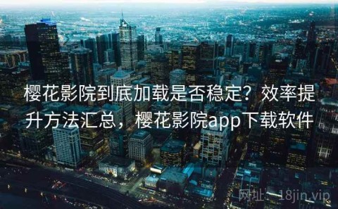 樱花影院到底加载是否稳定？效率提升方法汇总，樱花影院app下载软件