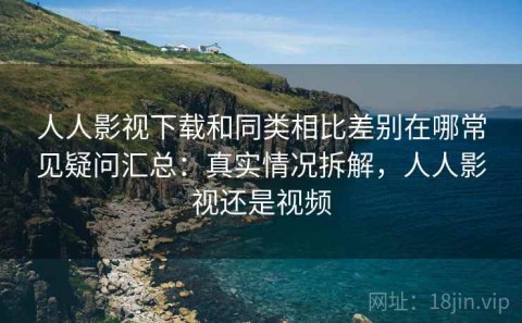 人人影视下载和同类相比差别在哪常见疑问汇总：真实情况拆解，人人影视还是视频