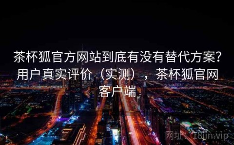 茶杯狐官方网站到底有没有替代方案？用户真实评价（实测），茶杯狐官网客户端