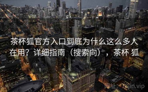 茶杯狐官方入口到底为什么这么多人在用？详细指南（搜索向），茶杯 狐