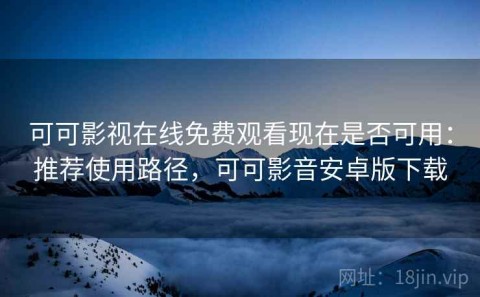 可可影视在线免费观看现在是否可用：推荐使用路径，可可影音安卓版下载