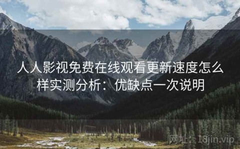人人影视免费在线观看更新速度怎么样实测分析：优缺点一次说明