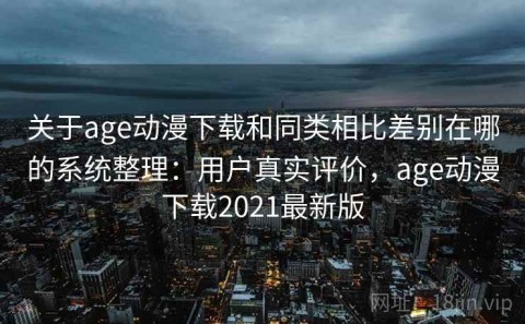 关于age动漫下载和同类相比差别在哪的系统整理：用户真实评价，age动漫下载2021最新版