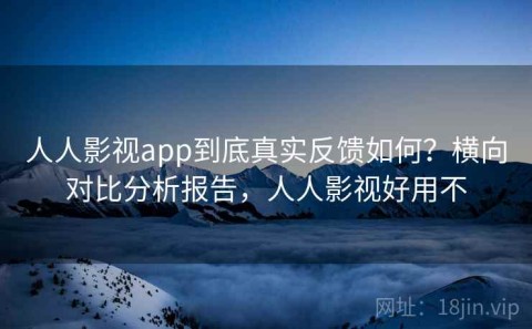 人人影视app到底真实反馈如何？横向对比分析报告，人人影视好用不