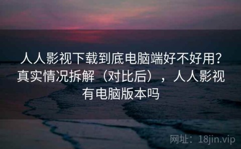 人人影视下载到底电脑端好不好用？真实情况拆解（对比后），人人影视有电脑版本吗