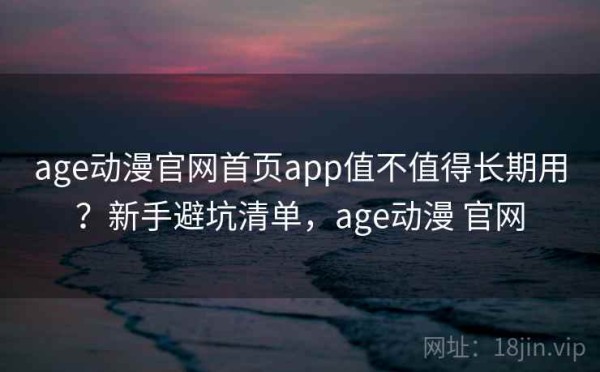 age动漫官网首页app值不值得长期用？新手避坑清单，age动漫 官网