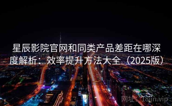 星辰影院官网和同类产品差距在哪深度解析：效率提升方法大全（2025版）