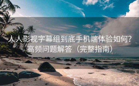 人人影视字幕组到底手机端体验如何？高频问题解答（完整指南）
