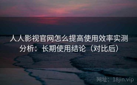 人人影视官网怎么提高使用效率实测分析：长期使用结论（对比后）