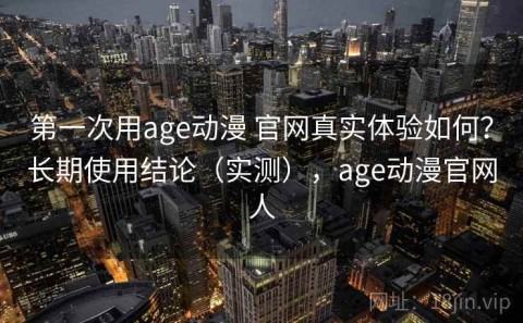 第一次用age动漫 官网真实体验如何？长期使用结论（实测），age动漫官网人