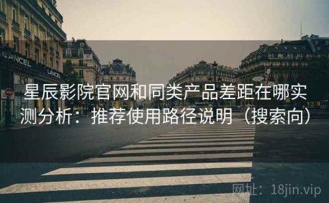 星辰影院官网和同类产品差距在哪实测分析：推荐使用路径说明（搜索向）