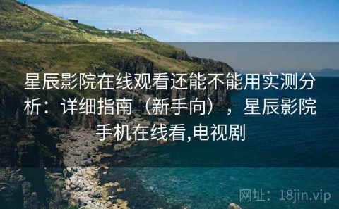 星辰影院在线观看还能不能用实测分析：详细指南（新手向），星辰影院手机在线看,电视剧