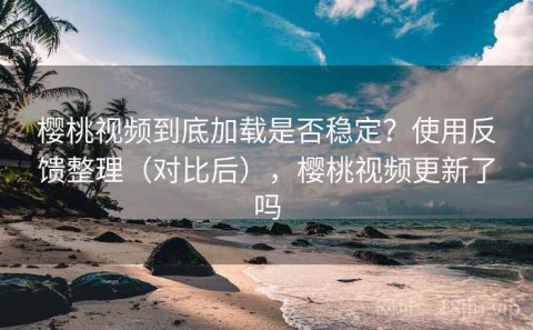樱桃视频到底加载是否稳定？使用反馈整理（对比后），樱桃视频更新了吗