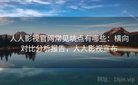 人人影视官网常见坑点有哪些：横向对比分析报告，人人影视宣布