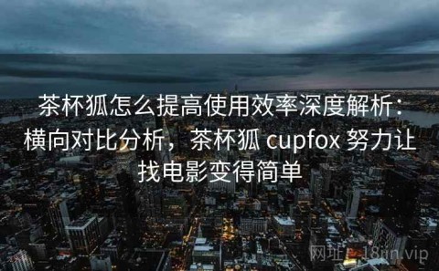 茶杯狐怎么提高使用效率深度解析：横向对比分析，茶杯狐 cupfox 努力让找电影变得简单