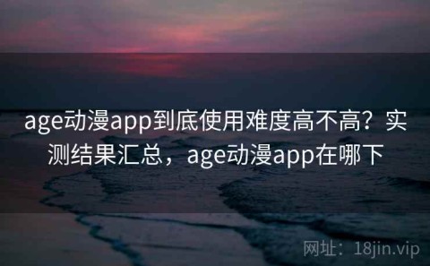 age动漫app到底使用难度高不高？实测结果汇总，age动漫app在哪下