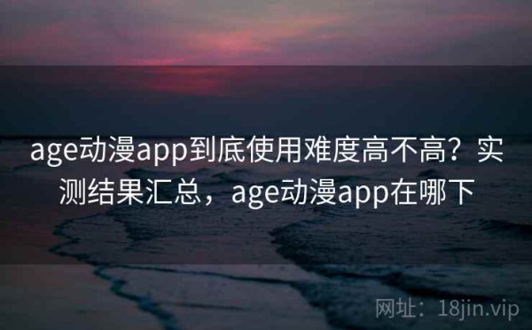 age动漫app到底使用难度高不高？实测结果汇总，age动漫app在哪下