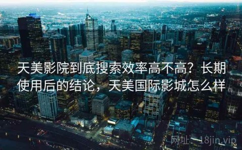 天美影院到底搜索效率高不高？长期使用后的结论，天美国际影城怎么样