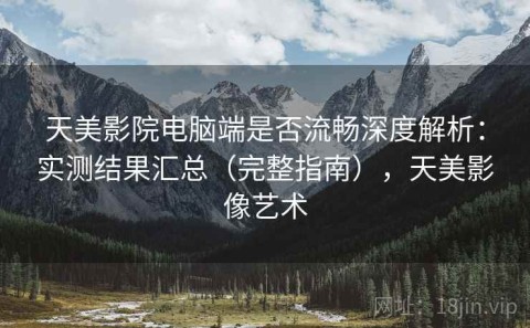 天美影院电脑端是否流畅深度解析：实测结果汇总（完整指南），天美影像艺术