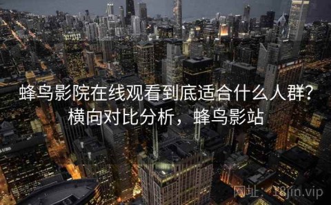 蜂鸟影院在线观看到底适合什么人群？横向对比分析，蜂鸟影站
