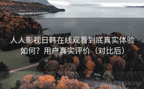 人人影视日韩在线观看到底真实体验如何？用户真实评价（对比后）