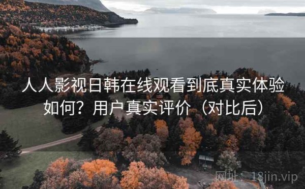 人人影视日韩在线观看到底真实体验如何？用户真实评价（对比后）