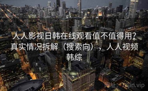 人人影视日韩在线观看值不值得用？真实情况拆解（搜索向），人人视频韩综
