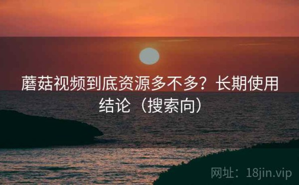 蘑菇视频到底资源多不多？长期使用结论（搜索向）