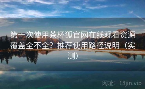 第一次使用茶杯狐官网在线观看资源覆盖全不全？推荐使用路径说明（实测）
