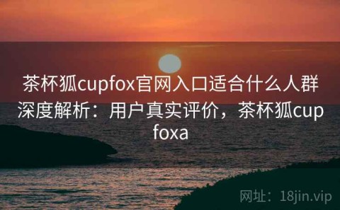 茶杯狐cupfox官网入口适合什么人群深度解析：用户真实评价，茶杯狐cupfoxa