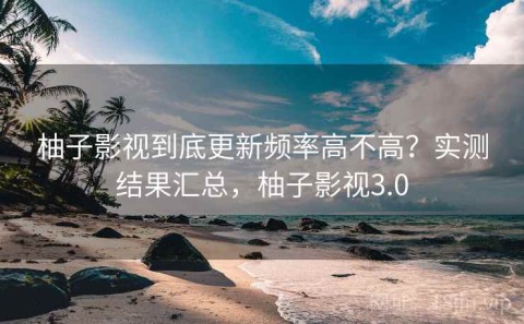柚子影视到底更新频率高不高？实测结果汇总，柚子影视3.0