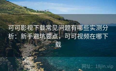 可可影视下载常见问题有哪些实测分析：新手避坑要点，可可视频在哪下载
